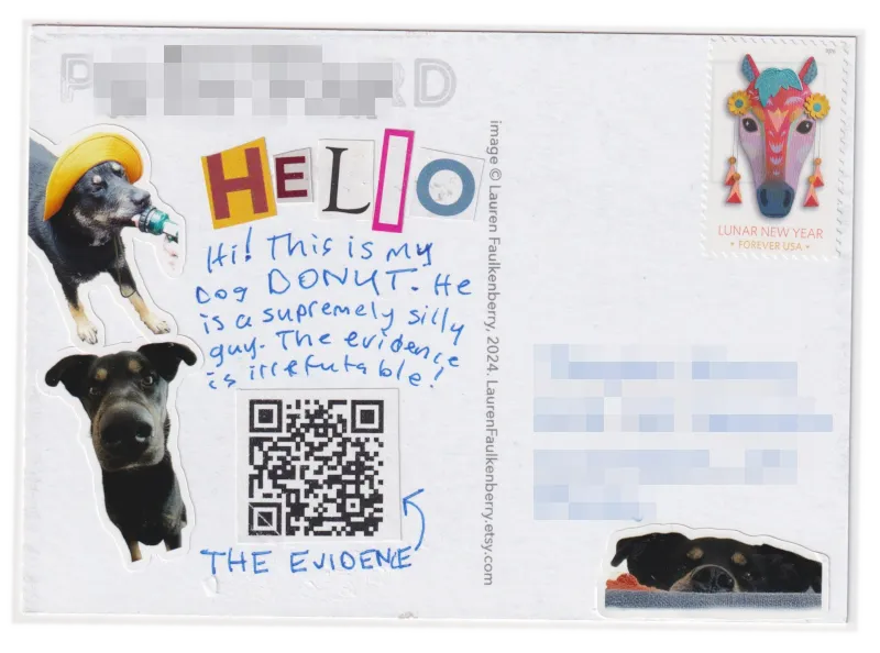 The back of the card has a few stickers of my dog Donut. On the left, a sticker of him looking into the camera with his nose very close to the camera lens, and another sticker of him wearing a hat drinking water out of a hose. On the right, there is a sticker of him peeking over the top of my living room couch. The message on the card talks about how silly he is, and there is a QR code that goes to a YouTube video of him doing something silly. 